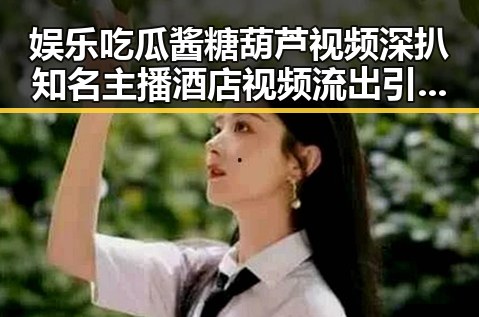 娱乐吃瓜酱糖葫芦视频深扒知名主播酒店视频流出引发争议